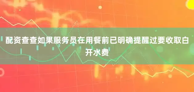 配资查查如果服务员在用餐前已明确提醒过要收取白开水费