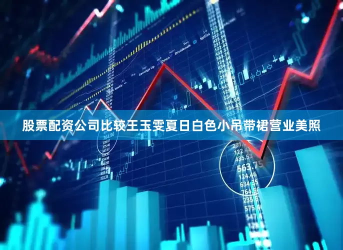 股票配资公司比较王玉雯夏日白色小吊带裙营业美照