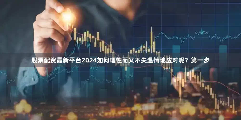 股票配资最新平台2024如何理性而又不失温情地应对呢？第一步