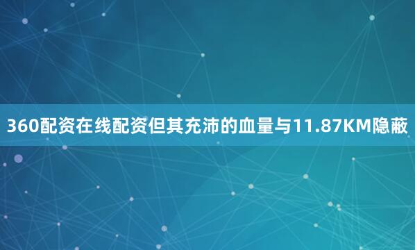 360配资在线配资但其充沛的血量与11.87KM隐蔽