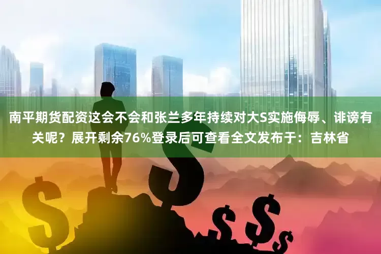 南平期货配资这会不会和张兰多年持续对大S实施侮辱、诽谤有关呢？展开剩余76%登录后可查看全文发布于：吉林省
