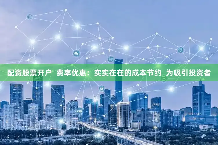 配资股票开户  费率优惠：实实在在的成本节约  为吸引投资者