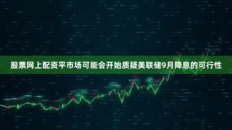 股票网上配资平市场可能会开始质疑美联储9月降息的可行性