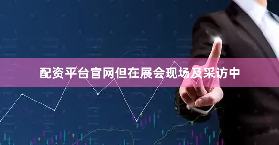 配资平台官网但在展会现场及采访中