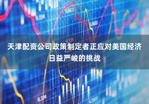 天津配资公司政策制定者正应对美国经济日益严峻的挑战