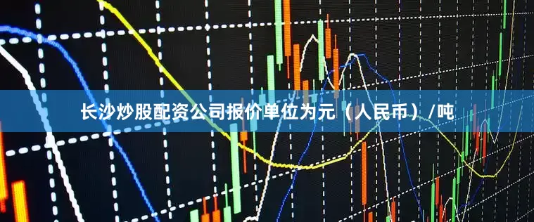 长沙炒股配资公司报价单位为元（人民币）/吨