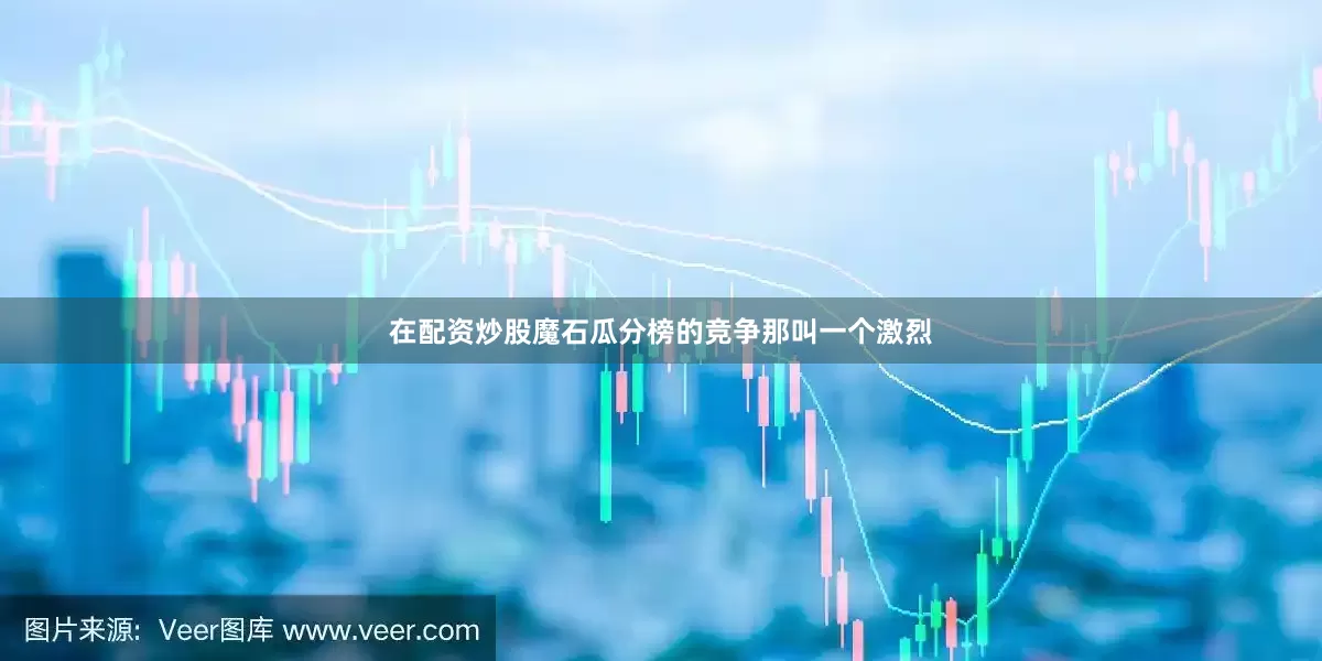 在配资炒股魔石瓜分榜的竞争那叫一个激烈